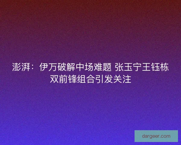 澎湃：伊万破解中场难题 张玉宁王钰栋双前锋组合引发关注