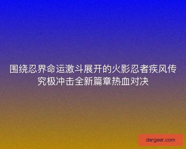 围绕忍界命运激斗展开的火影忍者疾风传究极冲击全新篇章热血对决