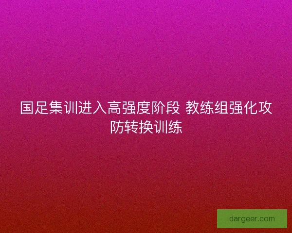 国足集训进入高强度阶段 教练组强化攻防转换训练