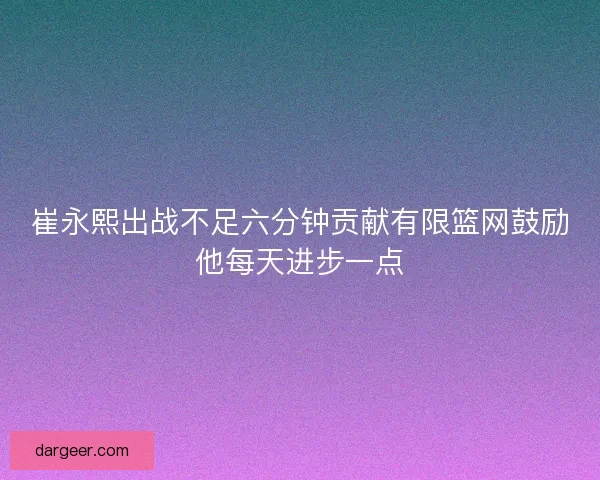 崔永熙出战不足六分钟贡献有限篮网鼓励他每天进步一点