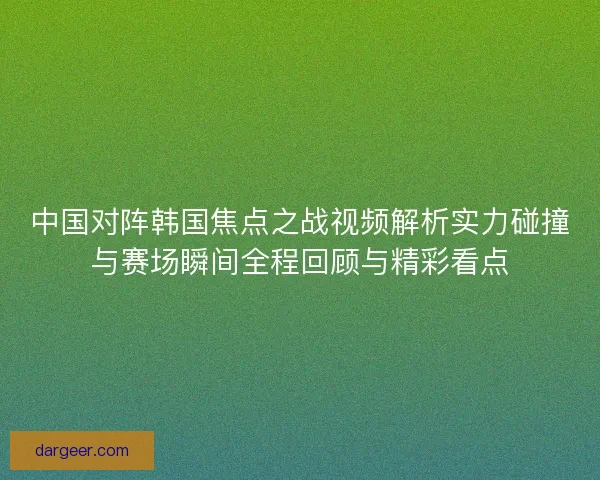 中国对阵韩国焦点之战视频解析实力碰撞与赛场瞬间全程回顾与精彩看点