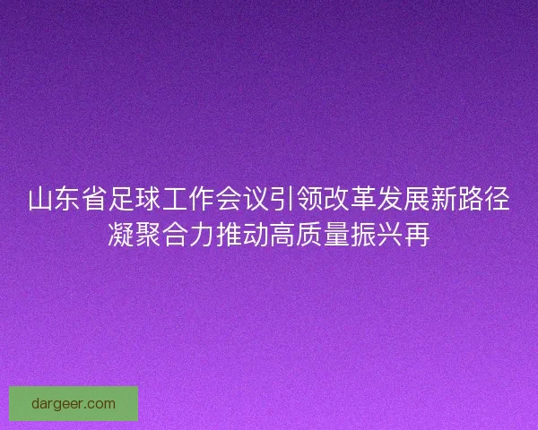 山东省足球工作会议引领改革发展新路径凝聚合力推动高质量振兴再