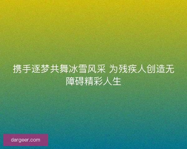 携手逐梦共舞冰雪风采 为残疾人创造无障碍精彩人生