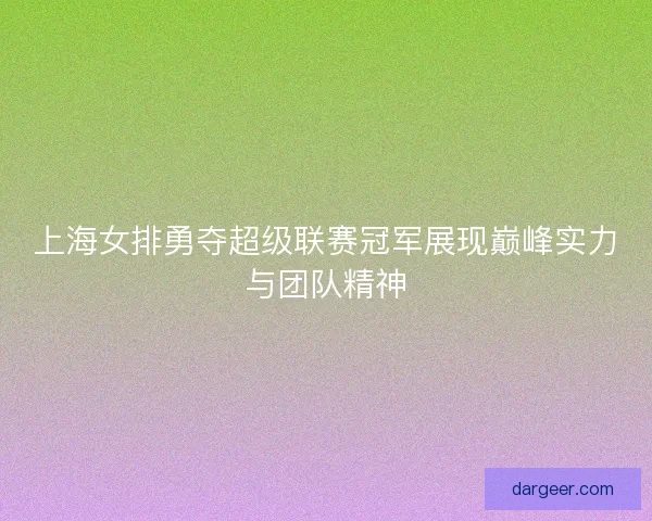 上海女排勇夺超级联赛冠军展现巅峰实力与团队精神
