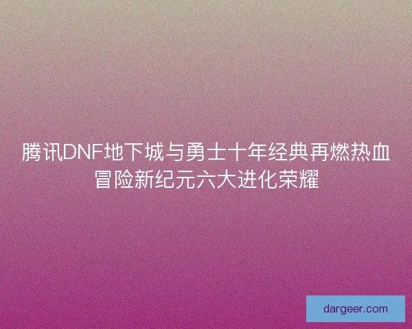 腾讯DNF地下城与勇士十年经典再燃热血冒险新纪元六大进化荣耀