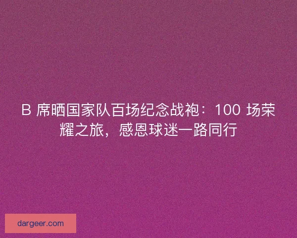 B 席晒国家队百场纪念战袍：100 场荣耀之旅，感恩球迷一路同行