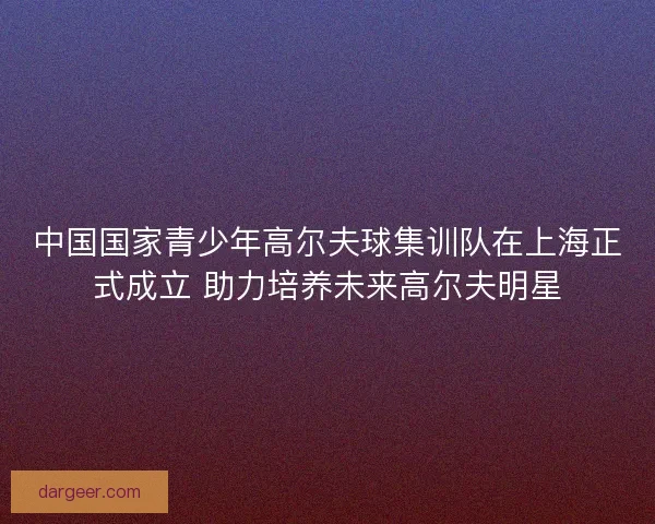 中国国家青少年高尔夫球集训队在上海正式成立 助力培养未来高尔夫明星